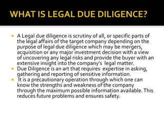 WHAT IS LEGAL DUE DILIGENCE?<br />A Legal due diligence is scrutiny of all, or specific parts of the legal affairs of the ...