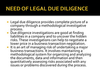 NEED OF LEGAL DUE DILIGENCE<br />Legal due diligence provides complete picture of a company through a methodological inves...