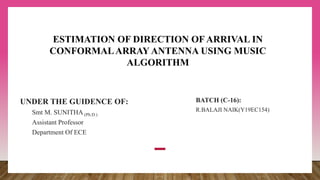 UNDER THE GUIDENCE OF:
Smt M. SUNITHA (Ph.D.)
Assistant Professor
Department Of ECE
BATCH (C-16):
R.BALAJI NAIK(Y19EC154)
ESTIMATION OF DIRECTION OF ARRIVAL IN
CONFORMALARRAY ANTENNA USING MUSIC
ALGORITHM
 