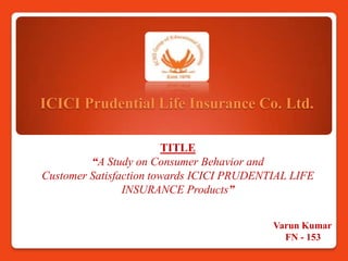 ICICI Prudential Life Insurance Co. Ltd.

                        TITLE
         “A Study on Consumer Behavior and
Customer Satisfaction towards ICICI PRUDENTIAL LIFE
                INSURANCE Products”


                                           Varun Kumar
                                             FN - 153
 