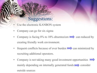 Suggestions:
• Use the electronic KANBON system

• Company can go for six sigma

• Company is facing 8% to 10% absenteeism          can reduced by
  creating friendly work environment.

• frequent conflicts because of over burden    can minimized by
  recruiting additional operators.

• Company is not taking many good investment opportunities
  mainly depending on internally generated funds      consider
  outside sources
 