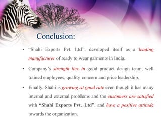 Conclusion:
• “Shahi Exports Pvt. Ltd”, developed itself as a leading
  manufacturer of ready to wear garments in India.

• Company’s strength lies in good product design team, well
  trained employees, quality concern and price leadership.

• Finally, Shahi is growing at good rate even though it has many
  internal and external problems and the customers are satisfied
  with “Shahi Exports Pvt. Ltd”, and have a positive attitude
  towards the organization.
 