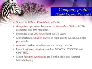 Company profile:
                                    (Shahi Exports Pvt. Ltd.)

• Started in 1974 at Faridabad, in Delhi
• Bangalore operations began on 1st November 1988 with 250
  associates and 104 machines.
• Expanded over 200 times from last 30 years
• Manufactures 3 million pieces of high quality wovens & knits
  per month
• In-house product development and design studio
• Uses 3 software platforms such as MOVEX, COGNOS and
  OPTITEX.
• Major business operations are Textile Mills and Apparel
  Manufacturing.
 
