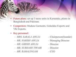 • Future plans: set up 3 more units in Karnataka, plants in
  Bangladesh and Pakistan.
• Competitors: Madura Garments, Gokuldas Exports and
  VK Exports.
• Key personnel:
   – MRS. SARALA AHUJA               - Chairperson(founder)
   – MR. HARISH AHUJA                - Managing Director
   – MR. GIRISH AHUJA                - Director
   – MR. SUBHASH TIWARI              - Director
   – MR. RAMALINGAM                  - CEO
 