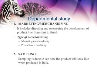 Departmental study:
1. MARKETING/MERCHANDISING
  It includes directing and overseeing the development of
  product line from start to finish.
• Type of merchandising
   – Marketing merchandising.
   – Product merchandising.


2. SAMPLING:
   Sampling is done to see how the product will look like
   when produced in bulk.
 