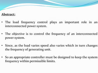 Abstract:

• The load frequency control plays an important role in an
  interconnected power system.

• The objective is to control the frequency of an interconnected
  power system.

• Since, as the load varies speed also varies which in turn changes
  the frequency of generating unit.

• So an appropriate controller must be designed to keep the system
  frequency within permissible limits.
 