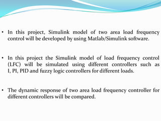 • In this project, Simulink model of two area load frequency
  control will be developed by using Matlab/Simulink software.


• In this project the Simulink model of load frequency control
  (LFC) will be simulated using different controllers such as
  I, PI, PID and fuzzy logic controllers for different loads.


• The dynamic response of two area load frequency controller for
  different controllers will be compared.
 