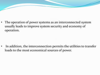 • The operation of power systems as an interconnected system
  usually leads to improve system security and economy of
  operation.



•    In addition, the interconnection permits the utilities to transfer
    loads to the most economical sources of power.
 
