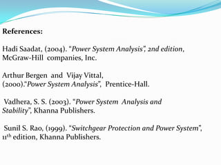 References:

Hadi Saadat, (2004). “Power System Analysis”, 2nd edition,
McGraw-Hill companies, Inc.

Arthur Bergen and Vijay Vittal,
(2000).“Power System Analysis”, Prentice-Hall.

Vadhera, S. S. (2003). “Power System Analysis and
Stability”, Khanna Publishers.

 Sunil S. Rao, (1999). “Switchgear Protection and Power System”,
11th edition, Khanna Publishers.
 