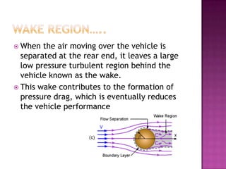  When  the air moving over the vehicle is
  separated at the rear end, it leaves a large
  low pressure turbulent region behind the
  vehicle known as the wake.
 This wake contributes to the formation of
  pressure drag, which is eventually reduces
  the vehicle performance
 