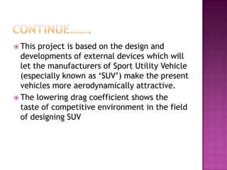  This project is based on the design and
  developments of external devices which will
  let the manufacturers of Sport Utility Vehicle
  (especially known as ‘SUV’) make the present
  vehicles more aerodynamically attractive.
 The lowering drag coefficient shows the
  taste of competitive environment in the field
  of designing SUV
 