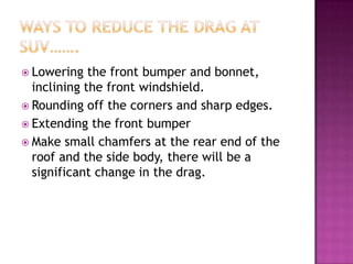  Lowering   the front bumper and bonnet,
  inclining the front windshield.
 Rounding off the corners and sharp edges.
 Extending the front bumper
 Make small chamfers at the rear end of the
  roof and the side body, there will be a
  significant change in the drag.
 