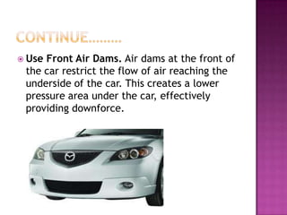  UseFront Air Dams. Air dams at the front of
 the car restrict the flow of air reaching the
 underside of the car. This creates a lower
 pressure area under the car, effectively
 providing downforce.
 