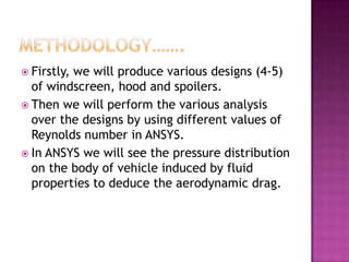  Firstly,
         we will produce various designs (4-5)
  of windscreen, hood and spoilers.
 Then we will perform the various analysis
  over the designs by using different values of
  Reynolds number in ANSYS.
 In ANSYS we will see the pressure distribution
  on the body of vehicle induced by fluid
  properties to deduce the aerodynamic drag.
 