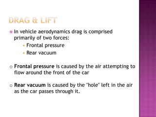    In vehicle aerodynamics drag is comprised
    primarily of two forces:
         Frontal pressure
         Rear vacuum


o Frontal pressure is caused by the air attempting to
  flow around the front of the car

o Rear vacuum is caused by the "hole" left in the air
  as the car passes through it.
 