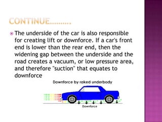  The underside of the car is also responsible
 for creating lift or downforce. If a car's front
 end is lower than the rear end, then the
 widening gap between the underside and the
 road creates a vacuum, or low pressure area,
 and therefore "suction" that equates to
 downforce
 