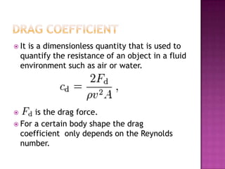  It  is a dimensionless quantity that is used to
    quantify the resistance of an object in a fluid
    environment such as air or water.




     is the drag force.
 For a certain body shape the drag
  coefficient only depends on the Reynolds
  number.
 