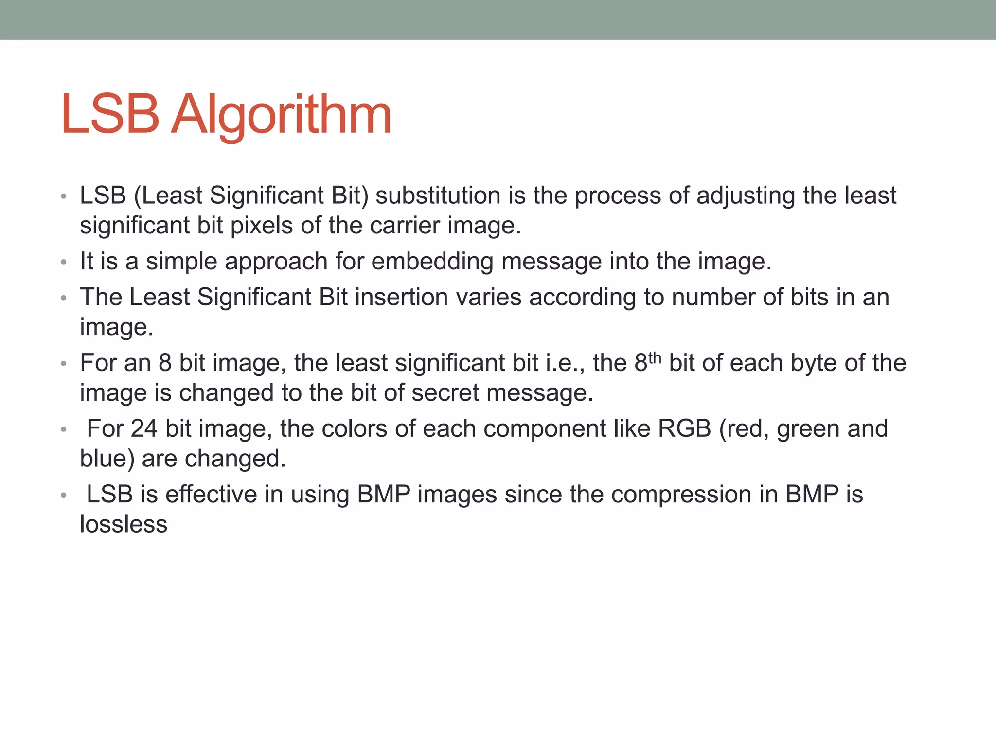 LSB Algorithm
• LSB (Least Significant Bit) substitution is the process of adjusting the least
significant bit pixels of the carrier image.
• It is a simple approach for embedding message into the image.
• The Least Significant Bit insertion varies according to number of bits in an
image.
• For an 8 bit image, the least significant bit i.e., the 8th bit of each byte of the
image is changed to the bit of secret message.
• For 24 bit image, the colors of each component like RGB (red, green and
blue) are changed.
• LSB is effective in using BMP images since the compression in BMP is
lossless
 