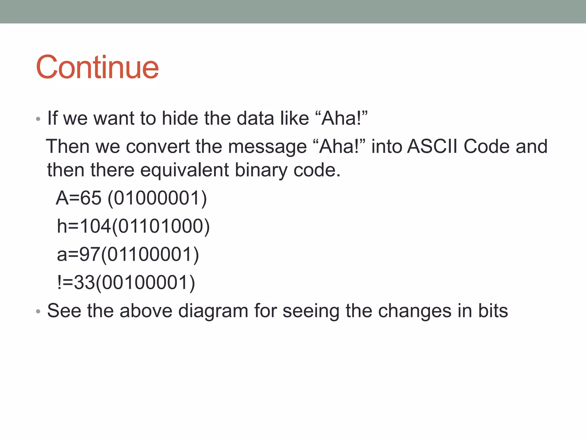 Continue
• If we want to hide the data like “Aha!”
Then we convert the message “Aha!” into ASCII Code and
then there equivalent binary code.
A=65 (01000001)
h=104(01101000)
a=97(01100001)
!=33(00100001)
• See the above diagram for seeing the changes in bits
 