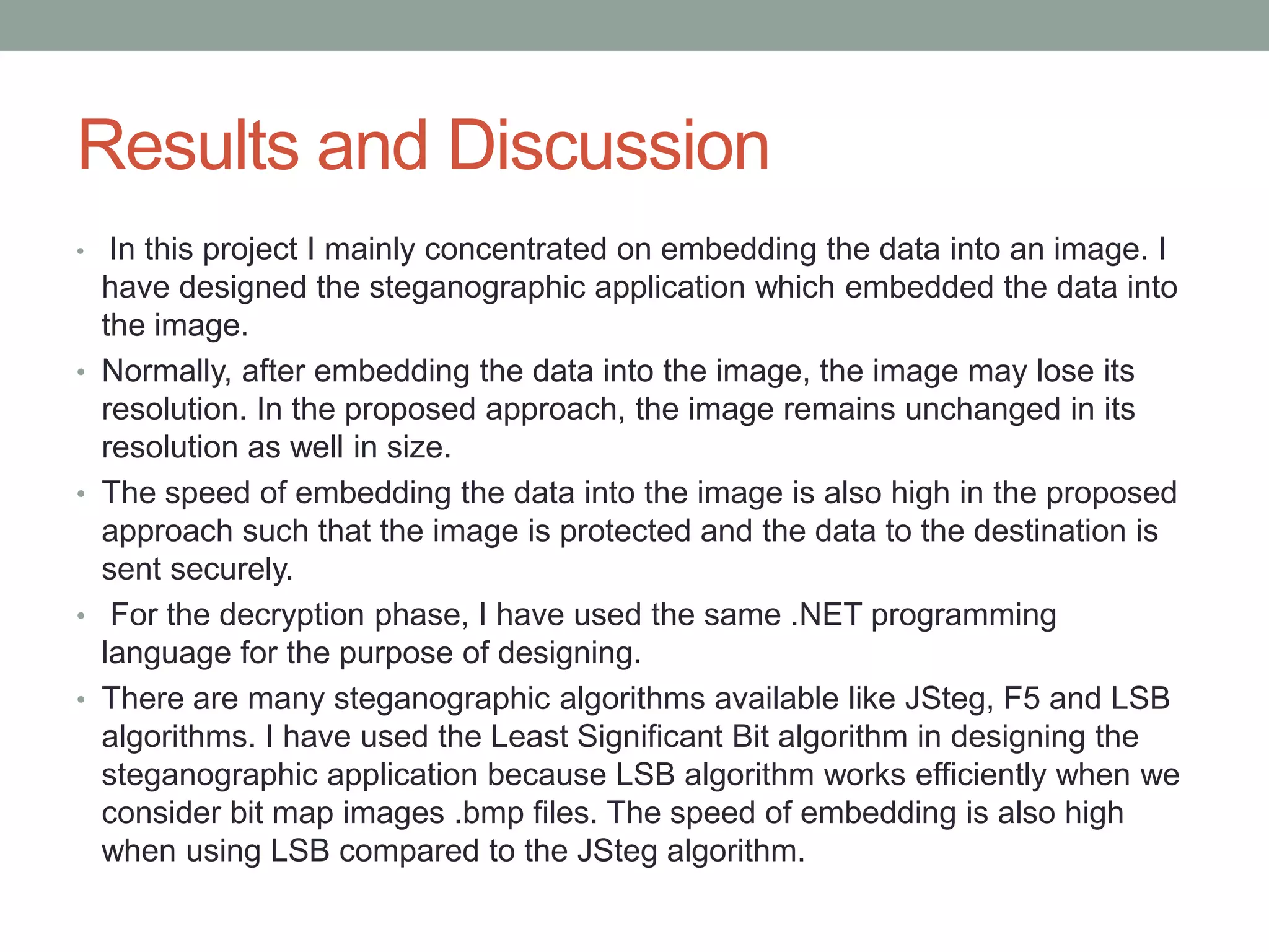 Results and Discussion
• In this project I mainly concentrated on embedding the data into an image. I
have designed the steganographic application which embedded the data into
the image.
• Normally, after embedding the data into the image, the image may lose its
resolution. In the proposed approach, the image remains unchanged in its
resolution as well in size.
• The speed of embedding the data into the image is also high in the proposed
approach such that the image is protected and the data to the destination is
sent securely.
• For the decryption phase, I have used the same .NET programming
language for the purpose of designing.
• There are many steganographic algorithms available like JSteg, F5 and LSB
algorithms. I have used the Least Significant Bit algorithm in designing the
steganographic application because LSB algorithm works efficiently when we
consider bit map images .bmp files. The speed of embedding is also high
when using LSB compared to the JSteg algorithm.
 