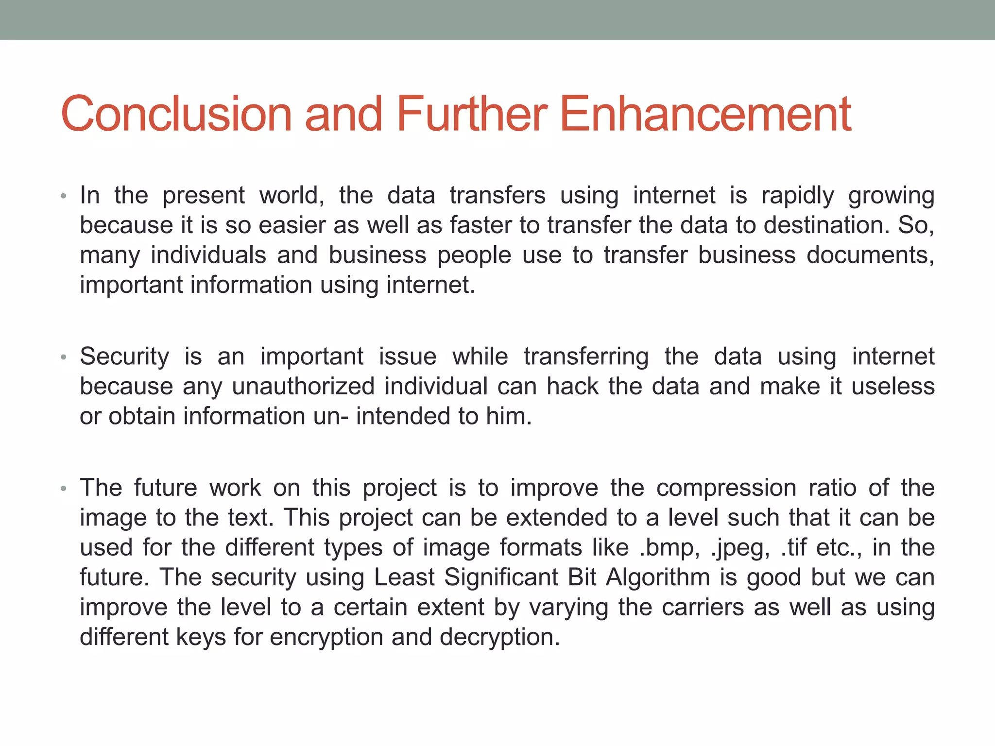 Conclusion and Further Enhancement
• In the present world, the data transfers using internet is rapidly growing
because it is so easier as well as faster to transfer the data to destination. So,
many individuals and business people use to transfer business documents,
important information using internet.
• Security is an important issue while transferring the data using internet
because any unauthorized individual can hack the data and make it useless
or obtain information un- intended to him.
• The future work on this project is to improve the compression ratio of the
image to the text. This project can be extended to a level such that it can be
used for the different types of image formats like .bmp, .jpeg, .tif etc., in the
future. The security using Least Significant Bit Algorithm is good but we can
improve the level to a certain extent by varying the carriers as well as using
different keys for encryption and decryption.
 