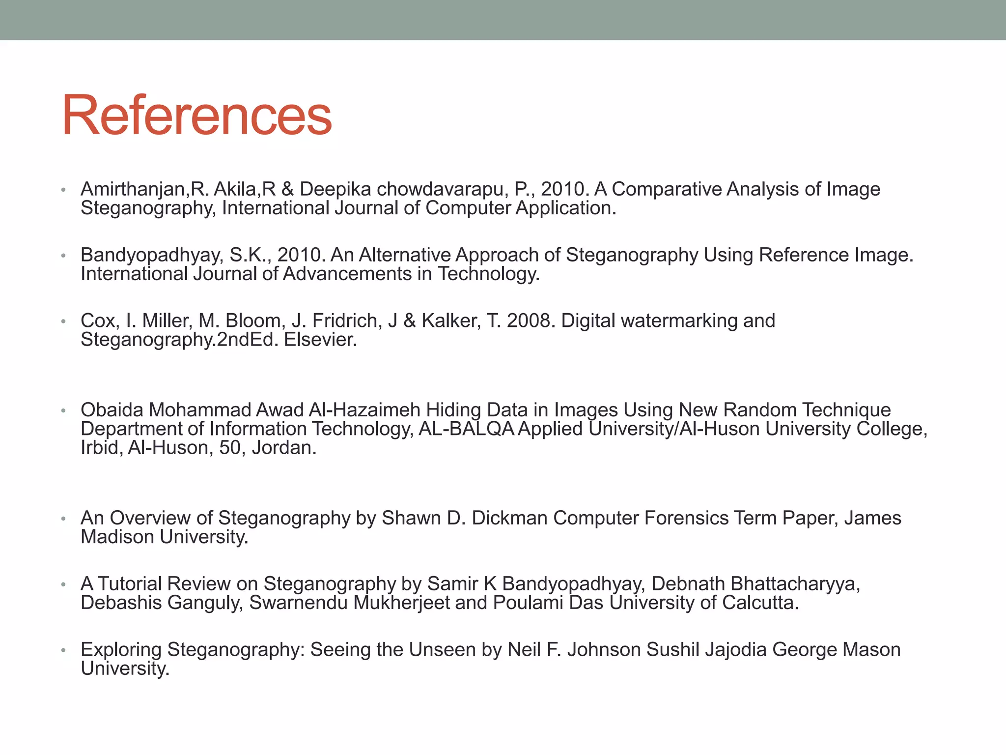 References
• Amirthanjan,R. Akila,R & Deepika chowdavarapu, P., 2010. A Comparative Analysis of Image
Steganography, International Journal of Computer Application.
• Bandyopadhyay, S.K., 2010. An Alternative Approach of Steganography Using Reference Image.
International Journal of Advancements in Technology.
• Cox, I. Miller, M. Bloom, J. Fridrich, J & Kalker, T. 2008. Digital watermarking and
Steganography.2ndEd. Elsevier.
• Obaida Mohammad Awad Al-Hazaimeh Hiding Data in Images Using New Random Technique
Department of Information Technology, AL-BALQA Applied University/Al-Huson University College,
Irbid, Al-Huson, 50, Jordan.
• An Overview of Steganography by Shawn D. Dickman Computer Forensics Term Paper, James
Madison University.
• A Tutorial Review on Steganography by Samir K Bandyopadhyay, Debnath Bhattacharyya,
Debashis Ganguly, Swarnendu Mukherjeet and Poulami Das University of Calcutta.
• Exploring Steganography: Seeing the Unseen by Neil F. Johnson Sushil Jajodia George Mason
University.
 