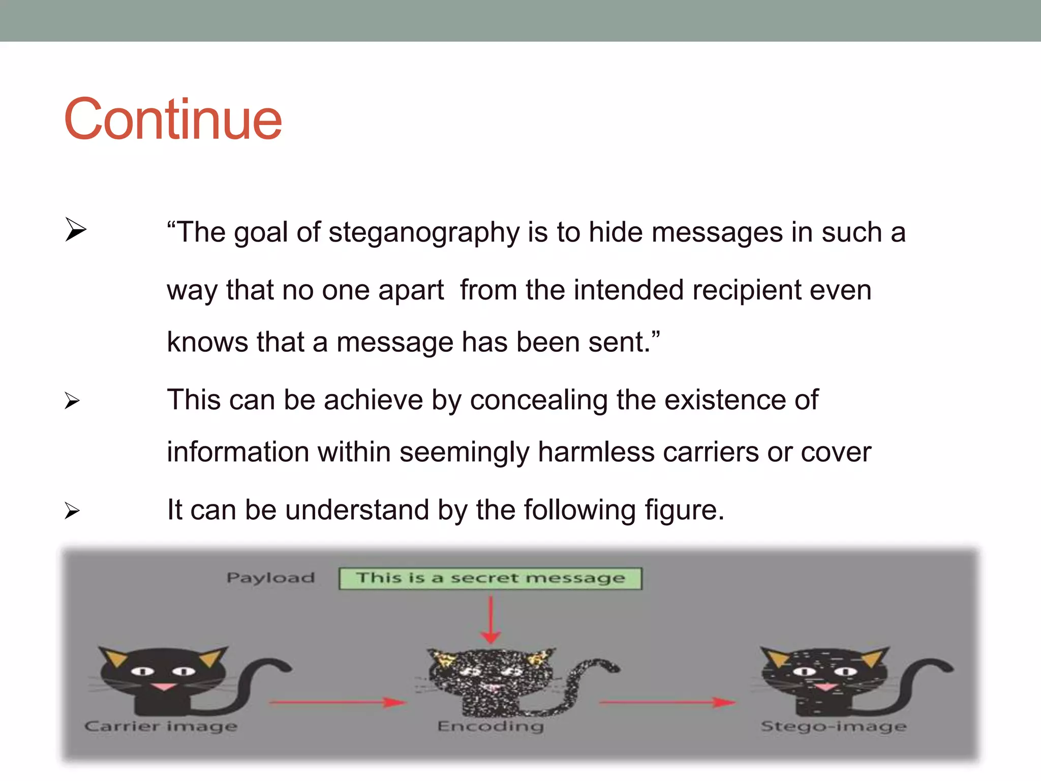 Continue
 “The goal of steganography is to hide messages in such a
way that no one apart from the intended recipient even
knows that a message has been sent.”
 This can be achieve by concealing the existence of
information within seemingly harmless carriers or cover
 It can be understand by the following figure.
 
