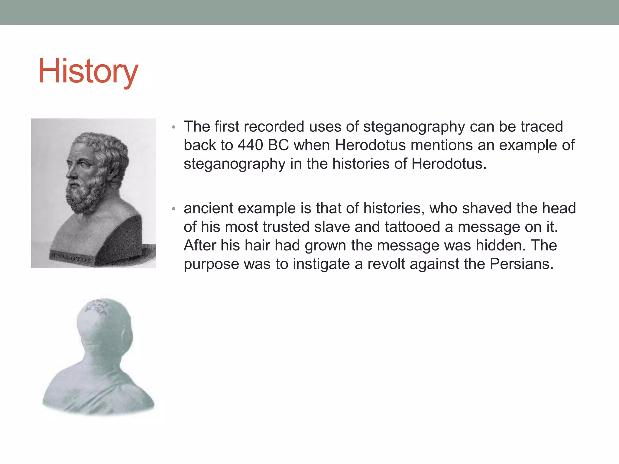 History
• The first recorded uses of steganography can be traced
back to 440 BC when Herodotus mentions an example of
steganography in the histories of Herodotus.
• ancient example is that of histories, who shaved the head
of his most trusted slave and tattooed a message on it.
After his hair had grown the message was hidden. The
purpose was to instigate a revolt against the Persians.
 