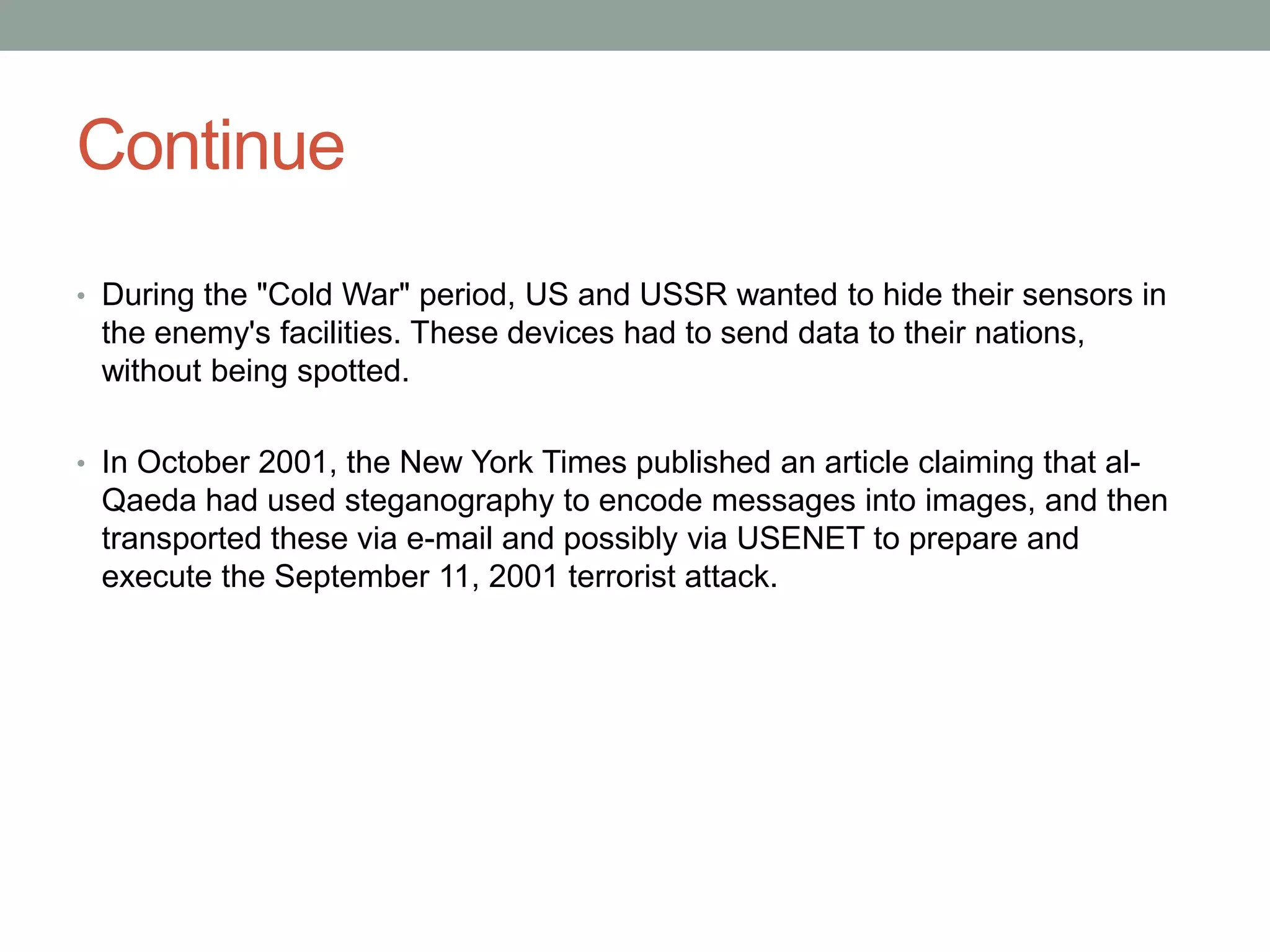 Continue
• During the "Cold War" period, US and USSR wanted to hide their sensors in
the enemy's facilities. These devices had to send data to their nations,
without being spotted.
• In October 2001, the New York Times published an article claiming that al-
Qaeda had used steganography to encode messages into images, and then
transported these via e-mail and possibly via USENET to prepare and
execute the September 11, 2001 terrorist attack.
 