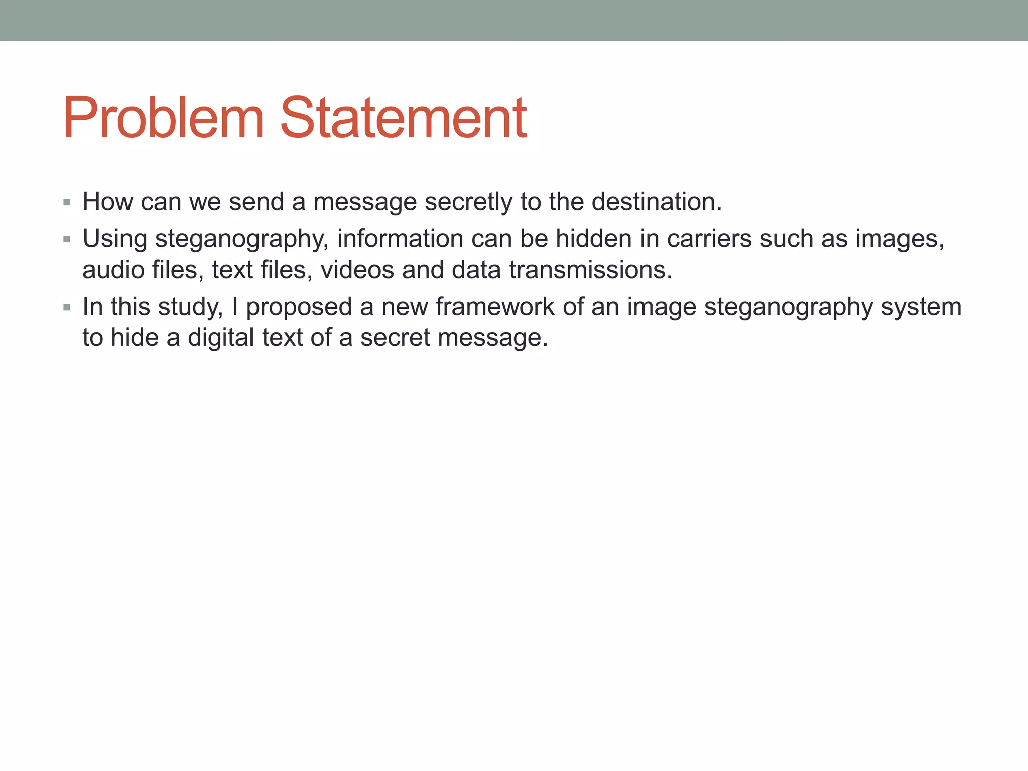 Problem Statement
 How can we send a message secretly to the destination.
 Using steganography, information can be hidden in carriers such as images,
audio files, text files, videos and data transmissions.
 In this study, I proposed a new framework of an image steganography system
to hide a digital text of a secret message.
 