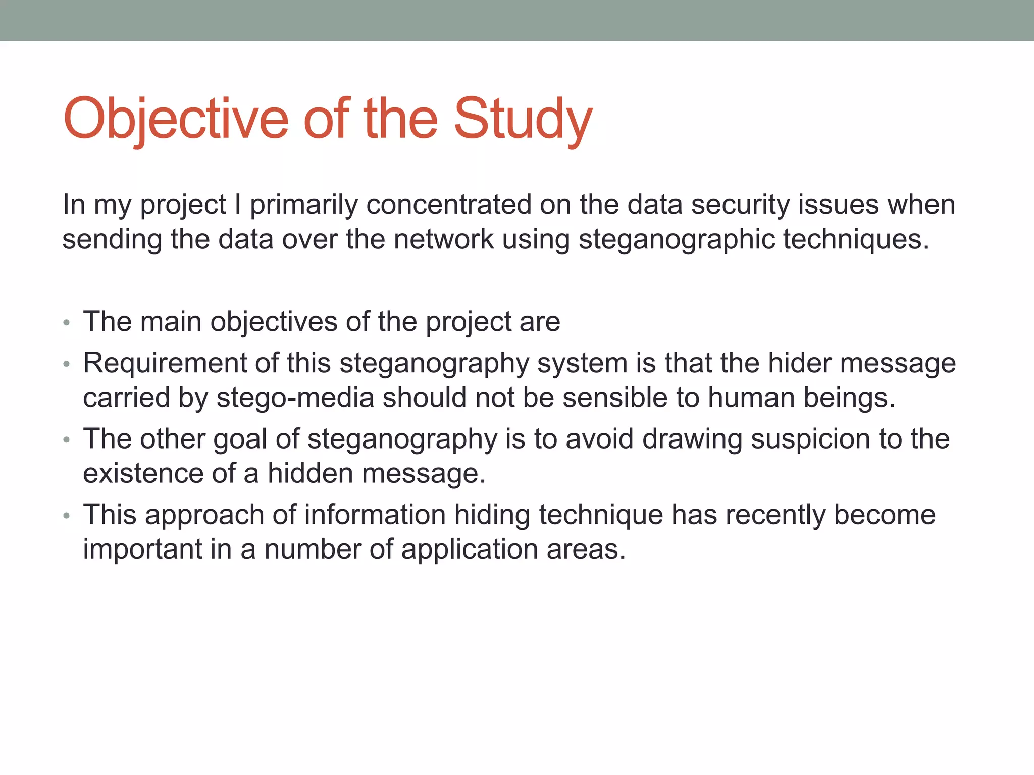 Objective of the Study
In my project I primarily concentrated on the data security issues when
sending the data over the network using steganographic techniques.
• The main objectives of the project are
• Requirement of this steganography system is that the hider message
carried by stego-media should not be sensible to human beings.
• The other goal of steganography is to avoid drawing suspicion to the
existence of a hidden message.
• This approach of information hiding technique has recently become
important in a number of application areas.
 