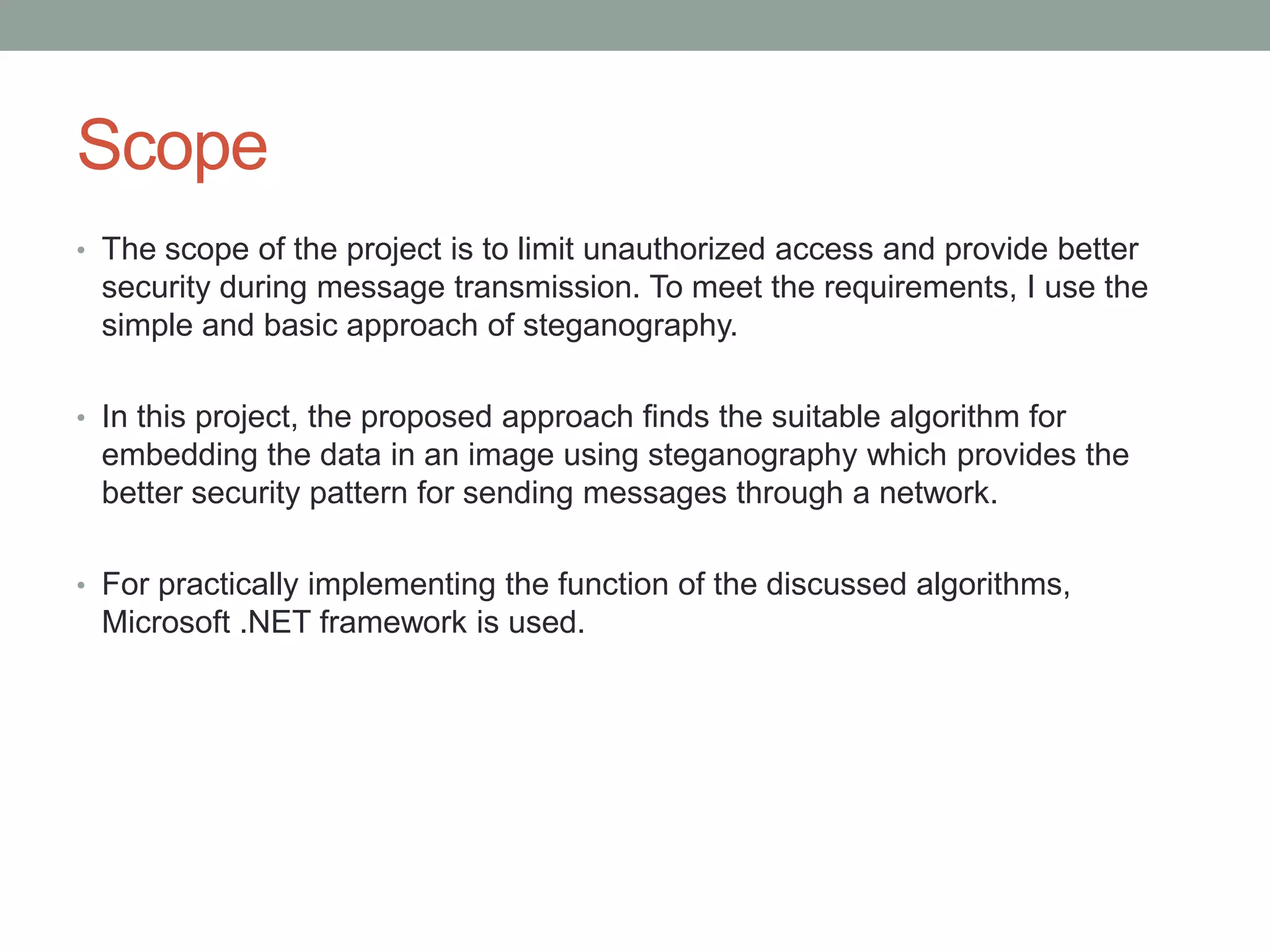 Scope
• The scope of the project is to limit unauthorized access and provide better
security during message transmission. To meet the requirements, I use the
simple and basic approach of steganography.
• In this project, the proposed approach finds the suitable algorithm for
embedding the data in an image using steganography which provides the
better security pattern for sending messages through a network.
• For practically implementing the function of the discussed algorithms,
Microsoft .NET framework is used.
 