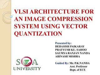 VLSI ARCHITECTURE FOR
AN IMAGE COMPRESSION
SYSTEM USING VECTOR
QUANTIZATION
Presented by:
DEBASISH PAIKARAY
PRATYUSH KU. SAHOO
SAUMYA RANJAN NANDA
ABINASH MISHRA
Guided By: Mr. P.K.NANDA
Asst. Professor
Dept. of ECE
 