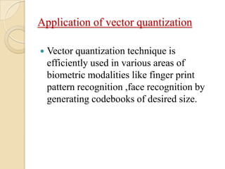 Application of vector quantization
 Vector quantization technique is
efficiently used in various areas of
biometric modalities like finger print
pattern recognition ,face recognition by
generating codebooks of desired size.
 