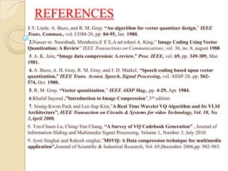 REFERENCES
1.Y. Linde, A. Buzo, and R. M. Gray, “An algorithm for vector quantizer design,” IEEE
Trans. Commun., vol. COM-28, pp. 84-95, Jan. 1980.
2.Nasser m. Nasrabadi, Membeire,E E E,A nd robert A. King,” Image Coding Using Vector
Quantization: A Review” IEEE Transactions on Communications, vol. 36, no. 8, august 1988
3. A. K. Jain, “Image data compression: A review,” Proc. IEEE, vol. 69, pp. 349-389, Mar.
1981.
4. A. Buzo, A. H. Gray, R. M. Gray, and J. D. Markel, “Speech coding based upon vector
quantization,” IEEE Trans. Acoust. Speech, Signal Processing, vol. ASSP-28, pp. 562-
574, Oct. 1980.
5. R. M. Gray, “Vector quantization,” IEEE ASSP Mag., pp. 4-29, Apr. 1984.
6.Khalid Sayood ,”Introduction to Image Compression”,3rd edition
7. Seung-Kwon Paek and Lee-Sup Kim,”A Real Time Wavelet VQ Algorithm and Its VLSI
Architecture”, IEEE Transaction on Circuits & Systems for video Technology, Vol. 10, No.
3,April 2000.
8. Tzu-Chuen Lu, Ching-Yun Chang, “A Survey of VQ Codebook Generation” , Journal of
Information Hiding and Multimedia Signal Processing, Volume 1, Number 3, July 2010.
9. Jyoti Singhai and Rakesh singhai,”MSVQ: A Data compression technique foe multimedia
application”,Journal of Scientific & Industrial Research, Vol. 65,December 2006,pp. 982-985.
 