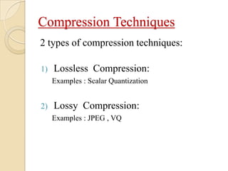 Compression Techniques
2 types of compression techniques:
1) Lossless Compression:
Examples : Scalar Quantization
2) Lossy Compression:
Examples : JPEG , VQ
 