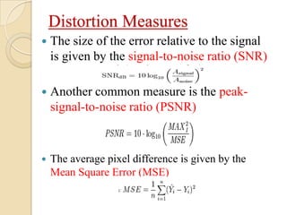 Distortion Measures
 The size of the error relative to the signal
is given by the signal-to-noise ratio (SNR)
 Another common measure is the peak-
signal-to-noise ratio (PSNR)
 The average pixel difference is given by the
Mean Square Error (MSE)
 