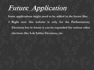 Future Application
Some applications might need to be added in the future like:
 Right now this website is only for the Parliamentary
Elections but in future it can be expanded for various other
elections like Lok Sabha Elections, etc.
 