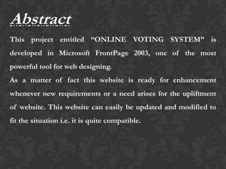 Abstract
This project entitled “ONLINE VOTING SYSTEM” is
developed in Microsoft FrontPage 2003, one of the most
powerful tool for web designing.
As a matter of fact this website is ready for enhancement
whenever new requirements or a need arises for the upliftment
of website. This website can easily be updated and modified to
fit the situation i.e. it is quite compatible.
 