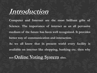 Introduction
Computer and Internet are the most brilliant gifts of
Science. The importance of internet as an all pervasive
medium of the future has been well recognized. It provides
better way of communication and interaction.
As we all know that in present world every facility is
available on internet like shopping, banking etc. then why
not Online Voting System also.
 