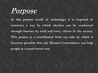 Purpose
In this present world of technology it is required to
construct a way by which election can be conducted
through internet by each and every citizen of the society.
This project is a contribution from our side by which it
becomes possible that our Election Commission can help
people in a much better way.
 