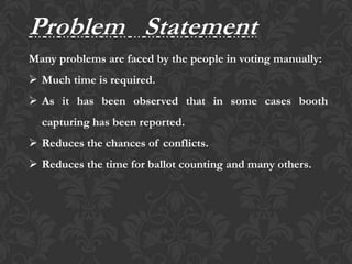 Problem Statement
Many problems are faced by the people in voting manually:
 Much time is required.
 As it has been observed that in some cases booth
capturing has been reported.
 Reduces the chances of conflicts.
 Reduces the time for ballot counting and many others.
 