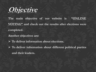 Objective
The main objective of our website is “ONLINE
VOTING” and check out the results after elections were
completed.
Another objectives are:
 To deliver information about elections.
 To deliver information about different political parties
and their leaders.
 