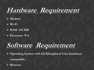 Hardware Requirement
 Modem
 Wi-Fi
 RAM- 512 MB
 Processor P-4
Software Requirement
 Operating System with GUI(Graphical User Interface)
compatible.
 Browser.
 