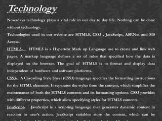 Technology
Nowadays technology plays a vital role in our day to day life. Nothing can be done
without technology.
Technologies used in our website are HTML5, CSS3 , JavaScript, ASP.Net and MS
Access.
HTML5- HTML5 is a Hypertext Mark up Language use to create and link web
pages. A markup language defines a set of rules that specified how the data is
displayed on the browser. The goal of HTML5 is to format and display data
independent of hardware and software platforms.
CSS3- A Cascading Style Sheet (CSS3) language specifies the formatting instructions
for the HTML elements. It separates the styles from the content, which simplifies the
maintenance of both the HTML5 contents and its formatting options. CSS3 provides
with different properties, which allow specifying styles for HTML5 contents.
JavaScript- JavaScript is a scripting language that generates dynamic content in
reaction to user’s action. JavaScript variables store the content, which can be
 