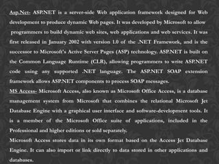 Asp.Net- ASP.NET is a server-side Web application framework designed for Web
development to produce dynamic Web pages. It was developed by Microsoft to allow
programmers to build dynamic web sites, web applications and web services. It was
first released in January 2002 with version 1.0 of the .NET Framework, and is the
successor to Microsoft's Active Server Pages (ASP) technology. ASP.NET is built on
the Common Language Runtime (CLR), allowing programmers to write ASP.NET
code using any supported .NET language. The ASP.NET SOAP extension
framework allows ASP.NET components to process SOAP messages.
MS Access- Microsoft Access, also known as Microsoft Office Access, is a database
management system from Microsoft that combines the relational Microsoft Jet
Database Engine with a graphical user interface and software-development tools. It
is a member of the Microsoft Office suite of applications, included in the
Professional and higher editions or sold separately.
Microsoft Access stores data in its own format based on the Access Jet Database
Engine. It can also import or link directly to data stored in other applications and
databases.
 