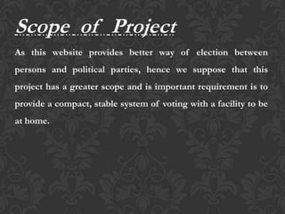 Scope of Project
As this website provides better way of election between
persons and political parties, hence we suppose that this
project has a greater scope and is important requirement is to
provide a compact, stable system of voting with a facility to be
at home.
 
