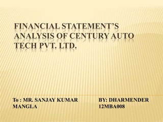 FINANCIAL STATEMENT’S
ANALYSIS OF CENTURY AUTO
TECH PVT. LTD.
BY: DHARMENDER
12MBA008
To : MR. SANJAY KUMAR
MANGLA
 