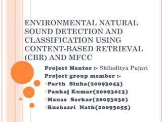 ENVIRONMENTAL NATURAL
SOUND DETECTION AND
CLASSIFICATION USING
CONTENT-BASED RETRIEVAL
(CBR) AND MFCC

1

Project Mentor :- Shiladitya Pujari
Project group member :Par th Sinha(20093043)
Pankaj Kumar(20093013)
Manas Sarkar(20093030)
Ruchasri Nath(20093055)

 