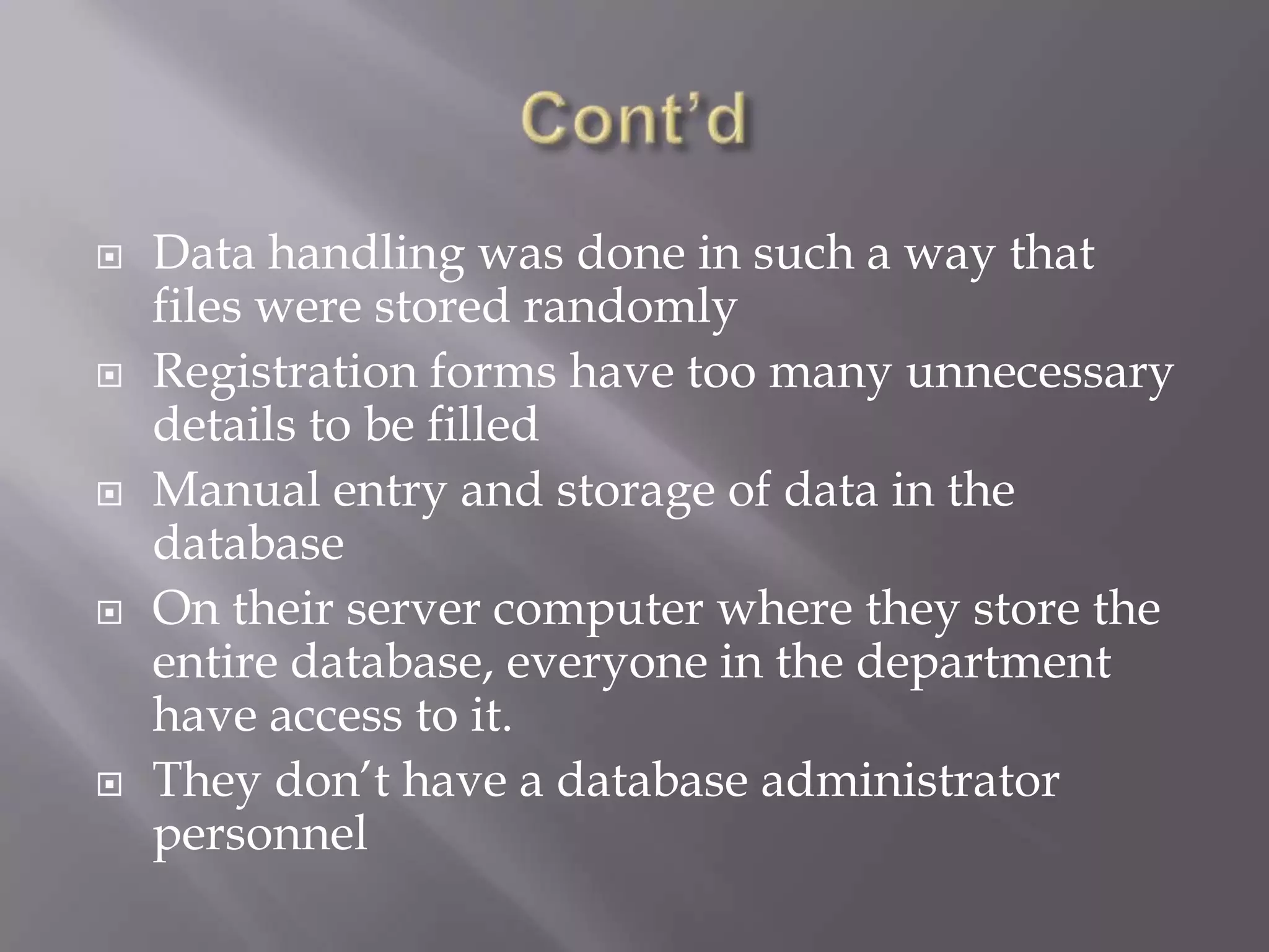  Data handling was done in such a way that
files were stored randomly
 Registration forms have too many unnecessary
details to be filled
 Manual entry and storage of data in the
database
 On their server computer where they store the
entire database, everyone in the department
have access to it.
 They don’t have a database administrator
personnel
 